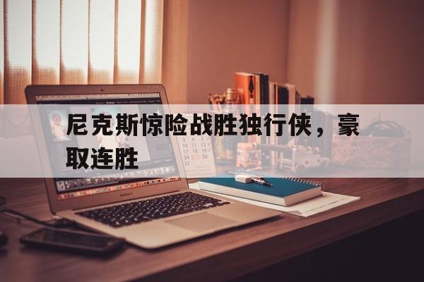 乐鱼体育app下载地址-尼克斯惊险战胜独行侠，豪取连胜